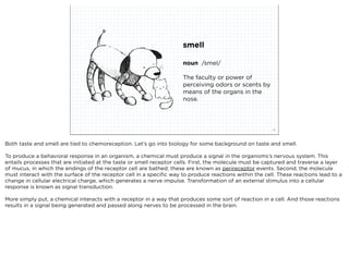 smell

                                                                     noun /smel/

                                                                     The faculty or power of
                                                                     perceiving odors or scents by
                                                                     means of the organs in the
                                                                     nose.



                             squared ©2012                                                              19



Both taste and smell are tied to chemoreception. Let’s go into biology for some background on taste and smell.

To produce a behavioral response in an organism, a chemical must produce a signal in the organisms’s nervous system. This
entails processes that are initiated at the taste or smell receptor cells. First, the molecule must be captured and traverse a layer
of mucus, in which the endings of the receptor cell are bathed; these are known as perireceptor events. Second, the molecule
must interact with the surface of the receptor cell in a speciﬁc way to produce reactions within the cell. These reactions lead to a
change in cellular electrical charge, which generates a nerve impulse. Transformation of an external stimulus into a cellular
response is known as signal transduction.

More simply put, a chemical interacts with a receptor in a way that produces some sort of reaction in a cell. And those reactions
results in a signal being generated and passed along nerves to be processed in the brain.
 