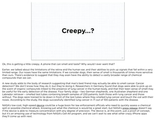 Creepy...?


                              squared ©2012                                                                20



Ok, this is getting a little creepy. A phone that can smell and taste? Why would I ever want that?

Earlier, we talked about the limitations of the retina and the human ear, and their abilities to pick up signals that fall within a very
limited range. Our noses have the same limitations. If we consider dogs, their sense of smell is thousands of times more sensitive
than ours. There’s evidence to suggest that they may even have the ability to detect a vastly broader range of chemical
compounds than we can.

A new study adds to the body of research suggesting that man’s best friend may actually be able to smell cancer. Cancer
detection? We don’t know how they do it, but they’re doing it. Researchers in Germany found that dogs were able to pick up on
the scent of organic compounds linked to the presence of lung cancer in the human body, and that their keen sense of smell may
be useful for the early detection of the disease. Four family dogs – two German shepherds, one Australian shepherd and one
Labrador retriever – smelled test tubes containing breath samples of 220 patients, both those with lung cancer and those
without. The dogs were trained to lie down in front of the test tubes where they smelled lung cancer and touch the vial with their
noses. According to the study, the dogs successfully identiﬁed lung cancer in 71 out of 100 patients with the disease.

NASA’s low-cost, high-speed device could be a huge boon for law enforcement officials who need to quickly assess a chemical
spill or possible chemical attack. Knowing just what the chemical is would be a great start, but NASA’s press release doesn’t say
if the device is able to measure concentration with any degree of precision. The device is, at this point, just a proof of concept,
but it’s an amazing use of technology from NASA’s Cell-All program, and we can’t wait to see what other crazy iPhone apps
they’ll come up with next.
 