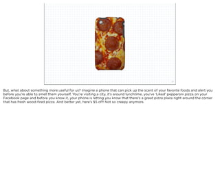 squared ©2012                                                              21



But, what about something more useful for us? Imagine a phone that can pick up the scent of your favorite foods and alert you
before you’re able to smell them yourself. You’re visiting a city, it’s around lunchtime, you’ve ‘Liked’ pepperoni pizza on your
Facebook page and before you know it, your phone is letting you know that there’s a great pizza place right around the corner
that has fresh wood-ﬁred pizza. And better yet, here’s $5 off! Not so creepy anymore.
 