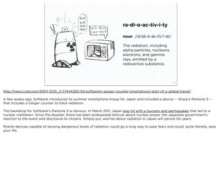 ra-di-o-ac-tiv-i-ty

                                                                         noun /rā'dē-ō-āk-tĭv'ĭ-tē/

                                                                         The radiation, including
                                                                         alpha particles, nucleons,
                                                                         electrons, and gamma
                                                                         rays, emitted by a
                                                                         radioactive substance.



                             squared ©2012                                                             22



http://news.cnet.com/8301-1035_3-57444283-94/softbanks-geiger-counter-smartphone-start-of-a-global-trend/

A few weeks ago, Softbank introduced its summer smartphone lineup for Japan and included a device -- Sharp's Pantone 5 --
that includes a Geiger counter to track radiation. 

The backdrop for Softbank's Pantone 5 is obvious. In March 2011, Japan was hit with a tsunami and earthquakes that led to a
nuclear meltdown. Since the disaster, there has been widespread distrust about nuclear power, the Japanese government's
reaction to the event and disclosure to citizens. Simply put, worries about radiation in Japan will persist for years.

Mobile devices capable of sensing dangerous levels of radiation could go a long way to ease fears and could, quite literally, save
your life.
 