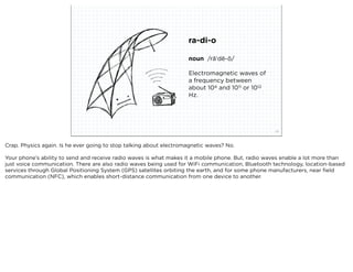 ra-di-o

                                                                    noun /rā'dē-ō/

                                                                    Electromagnetic waves of
                                                                    a frequency between
                                                                    about 104 and 1011 or 1012
                                                                    Hz.




                            squared ©2012                                                          23



Crap. Physics again. Is he ever going to stop talking about electromagnetic waves? No.

Your phone’s ability to send and receive radio waves is what makes it a mobile phone. But, radio waves enable a lot more than
just voice communication. There are also radio waves being used for WiFi communication, Bluetooth technology, location-based
services through Global Positioning System (GPS) satellites orbiting the earth, and for some phone manufacturers, near ﬁeld
communication (NFC), which enables short-distance communication from one device to another.
 