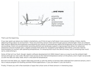 ...and more

                                                                           proximity
                                                                           ambient light
                                                                           GPS
                                                                           accelerometer
                                                                           digital compass
                                                                           thermometer




                             squared ©2012                                                                24



That’s just the beginning.

If you tear apart just about any modern smartphone, you’ll ﬁnd at least a half dozen more sensors hiding in there, silently
detecting things about its environment. There are proximity sensors that work through passive infrared light, there are ambient
light sensors detecting the brightness and allowing your phone to automatically adjust the brightness of the screen to match its
surroundings, there’s an accelerometer providing portrait and landscape support, a gyroscope that allows for advanced
interaction around multiple axes, a digital compass that allows for navigation and heading information, and even internal
thermometers to monitor safe operating temperatures. It’s amazing how much this device knows, and it’s amazing how much
we’re underutilizing it.

Some of that isn’t our fault, though. Apple’s software development kit (SDK) doesn’t give us a way to use the ambient light
sensors through our own code. We don’t have access to the internal temperature sensor on the phone, and it might not provide
us with the data we really need, which is the external temperature.

But don’t let that deter you. Apple’s SDK does provide us with the ability to harness data collected from external sensors, and it
has a mature program for building certiﬁed iPhone applications. If you can dream it, you can build it.

Finally, I’ll leave you with a few examples of apps that utilize some of these sensors in interesting ways.
 