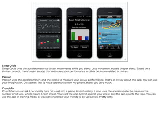 squared ©2012                                                             25



Sleep Cycle
Sleep Cycle uses the accelerometer to detect movements while you sleep. Less movement equals deeper sleep. Based on a
similar concept, there’s even an app that measures your performance in other bedroom-related activities.

Passion
Passion uses the accelerometer (and the clock) to measure your sexual performance. That’s all I’ll say about this app. You can use
your imagination. Disclaimer: This is not a screenshot from my phone, thank you very much.

CrunchFu
CrunchFu turns a task I personally hate (sit-ups) into a game. Unfortunately, it also uses the accelerometer to measure the
number of sit-ups, which means I can’t cheat. You start the app, hold it against your chest, and the app counts the reps. You can
use the app in training mode, or you can challenge your friends to sit-up battles. Pretty nifty.
 