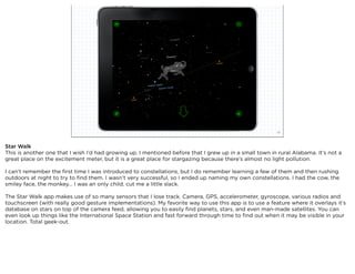 squared ©2012                                                              26



Star Walk
This is another one that I wish I’d had growing up. I mentioned before that I grew up in a small town in rural Alabama. It’s not a
great place on the excitement meter, but it is a great place for stargazing because there’s almost no light pollution.

I can’t remember the ﬁrst time I was introduced to constellations, but I do remember learning a few of them and then rushing
outdoors at night to try to ﬁnd them. I wasn’t very successful, so I ended up naming my own constellations. I had the cow, the
smiley face, the monkey... I was an only child, cut me a little slack.

The Star Walk app makes use of so many sensors that I lose track. Camera, GPS, accelerometer, gyroscope, various radios and
touchscreen (with really good gesture implementations). My favorite way to use this app is to use a feature where it overlays it’s
database on stars on top of the camera feed, allowing you to easily ﬁnd planets, stars, and even man-made satellites. You can
even look up things like the International Space Station and fast forward through time to ﬁnd out when it may be visible in your
location. Total geek-out.
 