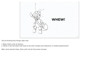 WHEW!



                            squared ©2012                                                    27



You’re thinking two things right now:

1. Wow, that’s a lot of sensors.
2. What in the hell does that have to do with context and relevancy in mobile experiences?

Well, we’re almost there. Stick with me for ﬁve more minutes.
 