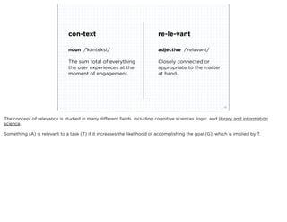 con-text                                  re-le-vant

                                noun /ˈkäntekst/                          adjective /ˈreləvənt/

                                The sum total of everything               Closely connected or
                                the user experiences at the               appropriate to the matter
                                moment of engagement.                     at hand.




                             squared ©2012                                                                28



The concept of relevance is studied in many different ﬁelds, including cognitive sciences, logic, and library and information
science.

Something (A) is relevant to a task (T) if it increases the likelihood of accomplishing the goal (G), which is implied by T.
 