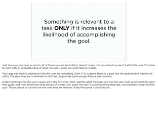 Something is relevant to a
                                         task ONLY if it increases the
                                         likelihood of accomplishing
                                                   the goal.


                             squared ©2012                                                             29



Just because you have access to all of these sensors (and data), doesn’t mean that you should present it all to the user. You have
to start with an understanding of what the users’ goals are when they’re mobile.

Your app was clearly created to help the user do something. Even if it’s a game, there is a goal; but the goal doesn’t have to be
utility. The goal may be to entertain or distract...to provide some escape from a dull moment.

Understanding what the user’s goals are is the ﬁrst step. Next, identify what the tasks are that the user must accomplish to reach
that goals, and then determine what pieces of context will assist the user in accomplishing that task, moving them closer to their
goal. Those pieces of context are the ones that are relevant. Everything else is a distraction.
 