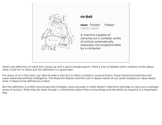 ro-bot

                                                                noun /ˈrōˌbät/  /ˈrōbət/
                                                                robots, plural

                                                                A machine capable of
                                                                carrying out a complex series
                                                                of actions automatically,
                                                                especially one programmable
                                                                by a computer.



                            squared ©2012                                                             3



Here’s one deﬁnition of robot that comes up with a quick Google search. There’s a lot of debate within robotics circles about
what is and isn’t a robot, but this deﬁnition is a good start.

For many of us in the room, our idea of what is and isn’t a robot is rooted in science ﬁction: those humanoid machines with
super-advanced artiﬁcial intelligence. The Rosie the Robots and the Lost in Space robots of our youth shaped our ideas about
what it means to be deﬁned as a robot.

But this deﬁnition is a little more broad and, honestly, more accurate. A robot doesn’t need arms and legs to carry out a complex
series of actions. What they do need, though, is information about their surroundings and the ability to respond in a meaningful
way.
 