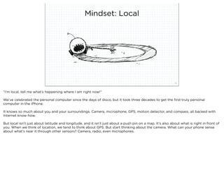 Mindset: Local




                              squared ©2012                                                                 32



“I’m local, tell me what’s happening where I am right now!”

We’ve celebrated the personal computer since the days of disco, but it took three decades to get the ﬁrst truly personal
computer in the iPhone.

It knows so much about you and your surroundings. Camera, microphone, GPS, motion detector, and compass, all backed with
Internet know-how.

But local isn’t just about latitude and longitude, and it isn’t just about a push pin on a map. It’s also about what is right in front of
you. When we think of location, we tend to think about GPS. But start thinking about the camera. What can your phone sense
about what’s near it through other sensors? Camera, radio, even microphones.
 