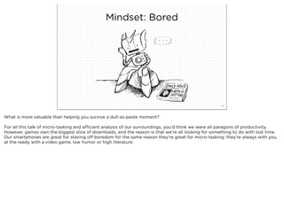 Mindset: Bored




                            squared ©2012                                                            33



What is more valuable than helping you survive a dull-as-paste moment?

For all this talk of micro-tasking and efficient analysis of our surroundings, you’d think we were all paragons of productivity.
However, games own the biggest slice of downloads, and the reason is that we’re all looking for something to do with lost time.
Our smartphones are great for staving off boredom for the same reason they’re great for micro-tasking: they’re always with you,
at the ready with a video game, low humor or high literature.
 