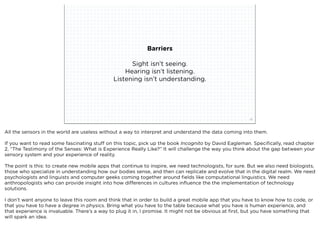 Barriers

                                                    Sight isn’t seeing.
                                                  Hearing isn’t listening.
                                              Listening isn’t understanding.




                             squared ©2012                                                              35



All the sensors in the world are useless without a way to interpret and understand the data coming into them.

If you want to read some fascinating stuff on this topic, pick up the book Incognito by David Eagleman. Speciﬁcally, read chapter
2, “The Testimony of the Senses: What is Experience Really Like?” It will challenge the way you think about the gap between your
sensory system and your experience of reality.

The point is this: to create new mobile apps that continue to inspire, we need technologists, for sure. But we also need biologists,
those who specialize in understanding how our bodies sense, and then can replicate and evolve that in the digital realm. We need
psychologists and linguists and computer geeks coming together around ﬁelds like computational linguistics. We need
anthropologists who can provide insight into how differences in cultures inﬂuence the the implementation of technology
solutions.

I don’t want anyone to leave this room and think that in order to build a great mobile app that you have to know how to code, or
that you have to have a degree in physics. Bring what you have to the table because what you have is human experience, and
that experience is invaluable. There’s a way to plug it in, I promise. It might not be obvious at ﬁrst, but you have something that
will spark an idea.
 