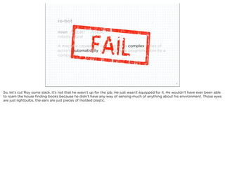 ro-bot

                                       noun /ˈrōˌbät/  /ˈrōbət/
                                       robots, plural

                                       A machine capable of carrying out a complex series of
                                       actions automatically, especially one programmable by a
                                       computer.




                             squared ©2012                                                               4



So, let’s cut Roy some slack. It’s not that he wasn’t up for the job. He just wasn’t equipped for it. He wouldn’t have ever been able
to roam the house ﬁnding books because he didn’t have any way of sensing much of anything about his environment. Those eyes
are just lightbulbs, the ears are just pieces of molded plastic.
 
