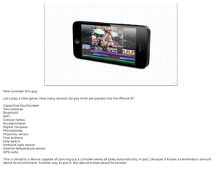 squared ©2012                                                                    5



Now consider this guy.

Let’s play a little game. How many sensors do you think are packed into the iPhone 5?

Capacitive touchscreen
Two cameras
Bluetooth
WiFi
Cellular radios
Accelerometer
Digital compass
Microphones
Proximity sensor
Four buttons
One switch
Ambient light sensor
Internal temperature sensor
GPS radio

This is certainly a device capable of carrying out a complex series of tasks automatically. In part, because it knows a tremendous amount
about its environment. Another way to put it: this device knows about its context.
 