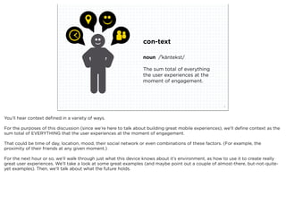 con-text

                                                                 noun /ˈkäntekst/

                                                                 The sum total of everything
                                                                 the user experiences at the
                                                                 moment of engagement.




                             squared ©2012                                                             7



You’ll hear context deﬁned in a variety of ways.

For the purposes of this discussion (since we’re here to talk about building great mobile experiences), we’ll deﬁne context as the
sum total of EVERYTHING that the user experiences at the moment of engagement.

That could be time of day, location, mood, their social network or even combinations of these factors. (For example, the
proximity of their friends at any given moment.)

For the next hour or so, we’ll walk through just what this device knows about it’s environment, as how to use it to create really
great user experiences. We’ll take a look at some great examples (and maybe point out a couple of almost-there, but-not-quite-
yet examples). Then, we’ll talk about what the future holds.
 