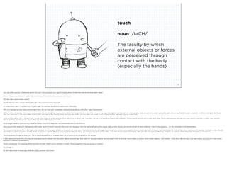 touch

                                                                                                                                                               noun /təCH/

                                                                                                                                                               The faculty by which
                                                                                                                                                               external objects or forces
                                                                                                                                                               are perceived through
                                                                                                                                                               contact with the body
                                                                                                                                                               (especially the hands)


                                                                     squared ©2012                                                                                                                                                                  8



Let’s do a little exercise. I’d like everyone in the room who possesses any type of mobile phone to raise their hands and keep them raised.

Now, if the primary method of input is by interacting with a touchscreen, put your hand down.

OK, how many of you have a stylus?

And ﬁnally, how many people interact through a physical keyboard or keypad?

It’s kinda funny, right? If I’d done this ﬁve years ago, this exercise would have ended much differently.

Why is it that devices that utilize touchscreens have, for the most part, completely replaced those devices with other input mechanisms?

When it comes to typing, I don’t know many people who would say that touchscreens allow them to type faster. In fact, that’s the primary argument against touchscreens for most people. I was one of them. I could type pretty darn fast on my Blackberry, and I could do it without looking at the device.
That was awesome in rush hour traffic. I’d drive with one knee on the steering wheel and type like a ﬁend with the other two hands - well, actually thumbs - all while juggling a Diet Coke.

I have a theory about this. It all starts with the personal nature of mobile phones. Never before has a device ever truly been worthy of being called a “personal computer.” Mobile phones connect you to your work, your friends, your spouses and partners, your parents and your children. Your vacation
photos are there, and the photos you’d rather not share with the general public.

According to research from the Pew Research Center, most of us sleep with our phones less than 10 feet from us.

Does anyone here sleep with their laptop within arms’ reach? If there’s anyone in the room who disagrees with the “personal” thing, then please walk up here, unlock your phone and let me read whatever I want to the audience.... for the remainder of this presentation.

So, it’s a personal device. Got it. But that’s only one part. The other part is, back to my point, the touch part. Smartphones are, by and large, devices used for content consumption. Content that is personal in nature. And interacting with that content (on a mobile device, anyway) via touch is new. You use
your ﬁngers to pinch to zoom in on that photo of your new nephew. When an annoying email hits your inbox, you roll your eyes and, as if by reﬂex, your right thumb swipes from left to right and with one pleasure-ﬁlled tap of delete, all memory of the thing that annoyed you disappears.

Touching content brings us closer to it. We’re touching pixels; but at a deeper level, we’re touching the thing behind the content.

It feels natural because that’s the way we’re programmed to interact with the world. Babies touch things. They reach for and grab objects. No one taught them to do that. Touch makes us human, and it makes objects - and content - come alive. (By the way, if you were a dog, you’d put it in your mouth.
But that’s a different presentation.)

Touch is emotional. “It’s touching. That’s touched my heart. Reach out to someone in need.” These metaphors ring true across all cultures.

Ok. You get it.

So, let’s take a look at some apps that do a really good job with touch.
 