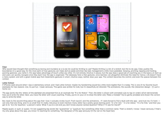 squared ©2012                                                                                                     9



Clear
Who would have thought that something as boring and mundane as a to-do list could be thrilling to use? Maybe thrilling is a bit of a stretch, but the to-do app, Clear, pushes the
boundaries (in a good way, for the most part) of how gestures can make dull-as-paste activities like task management a little more palatable. Swiping, pinching, tapping and holding,
panning gestures...you name it, this app takes advantage of touch unlike any other. It’s not entirely intuitive in places, but the app does a good job of coaching you in the basics at start-up
and users can quickly navigate once they learn how the app is organized. The takeaway here is that gestures, once learned, can altogether eliminate the need for menus. Life doesn’t have
a menu system, and with a great mobile app that implements gestures in smart, intuitive ways, neither does your app. The content becomes the control, and even the spaces between the
context.

Letter School
If iPhones were around when I was in elementary school, and I had Letter School, maybe my handwriting would be a little more legible than it is today. This is one of my favorite touch
examples for two reasons: one, its just fun. I mean seriously. This game was written for kids, but it’s beautifully art directed. The animations, the sounds, the interaction design - it’s just a
home run.

The app works like this: letters of the alphabet are presented ﬁrst as an example like “R is for Robot.” Then, the letter is shown with animated cues to tap (in order) which demonstrate
how you’d write the letter. Next, you trace the letter with visual coaching. Finally, you’re on your on to draw the letter solo. Make a mistake? You’re gently prodded and shown the correct
way to write the letter.

But, back to the second thing about this app that I love: it actually invites touch. From launch, and the animations... If I were forced to ﬁnd a fault with this app - and trust me, it’s hard - I
can only ﬁnd one thing, and it’s so small that it’s really ridiculous to even mention. Every letter has a pretty good starting point. “A is for Ant,” “Z is for Zebra,” “K is for Kite,” and then you
get to Q. “Q is for Quenton,” a person’s name. What if you’re a kid and you don’t know anyone named Quenton? What if “D was for David?”

Maybe quack, or quilt, or queen. I’m not suggesting big words like “quarantine” or “quantum,”but something other than a common name. That’s a stretch, I know. I mean seriously, if that’s
my only gripe about this app, you know I’m reaching for something. The designers of this app seriously hit the nail on the head here.
 