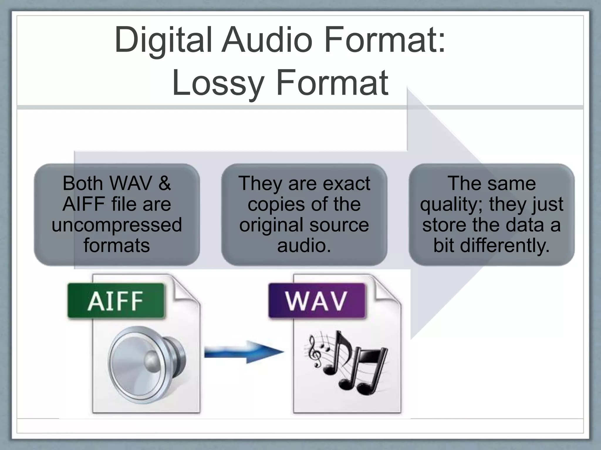 Digital Audio Format:
Lossy Format
Both WAV &
AIFF file are
uncompressed
formats
They are exact
copies of the
original source
audio.
The same
quality; they just
store the data a
bit differently.
 