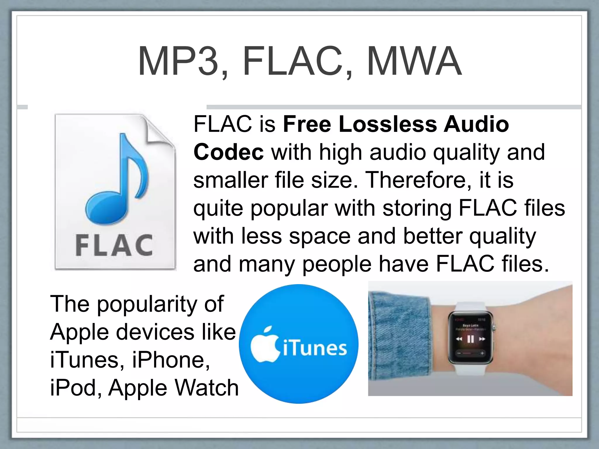 MP3, FLAC, MWA
FLAC is Free Lossless Audio
Codec with high audio quality and
smaller file size. Therefore, it is
quite popular with storing FLAC files
with less space and better quality
and many people have FLAC files.
The popularity of
Apple devices like
iTunes, iPhone,
iPod, Apple Watch
 