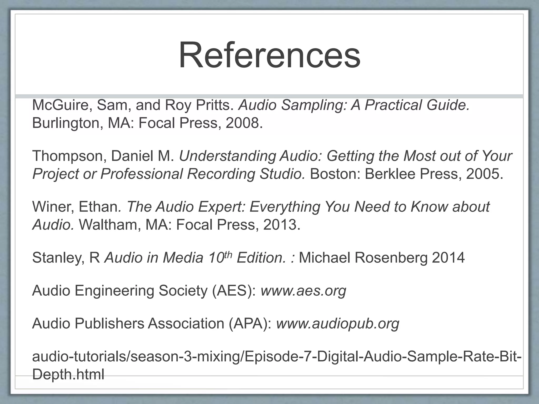 References
McGuire, Sam, and Roy Pritts. Audio Sampling: A Practical Guide.
Burlington, MA: Focal Press, 2008.
Thompson, Daniel M. Understanding Audio: Getting the Most out of Your
Project or Professional Recording Studio. Boston: Berklee Press, 2005.
Winer, Ethan. The Audio Expert: Everything You Need to Know about
Audio. Waltham, MA: Focal Press, 2013.
Stanley, R Audio in Media 10th Edition. : Michael Rosenberg 2014
Audio Engineering Society (AES): www.aes.org
Audio Publishers Association (APA): www.audiopub.org
audio-tutorials/season-3-mixing/Episode-7-Digital-Audio-Sample-Rate-Bit-
Depth.html
 