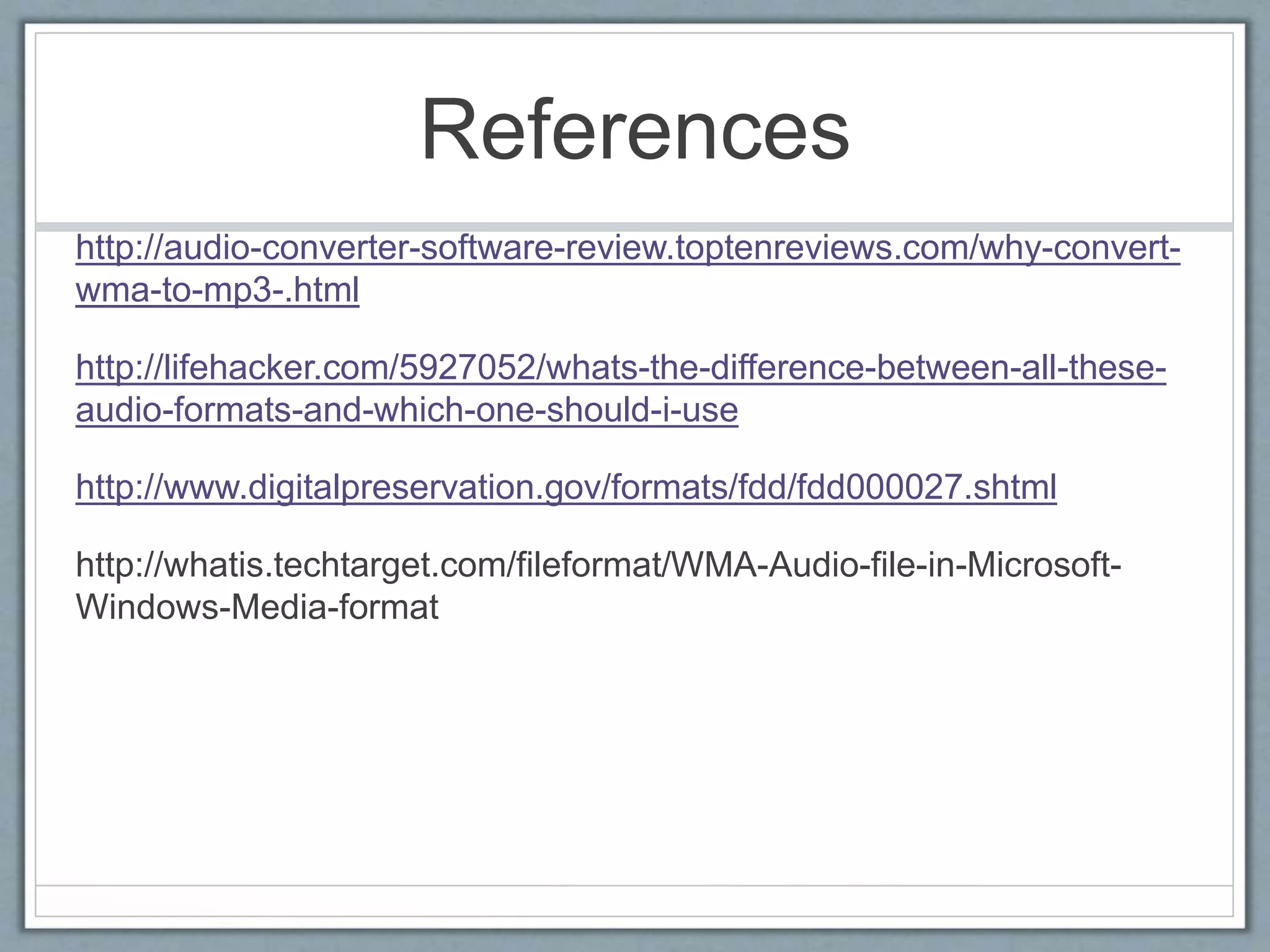 References
http://audio-converter-software-review.toptenreviews.com/why-convert-
wma-to-mp3-.html
http://lifehacker.com/5927052/whats-the-difference-between-all-these-
audio-formats-and-which-one-should-i-use
http://www.digitalpreservation.gov/formats/fdd/fdd000027.shtml
http://whatis.techtarget.com/fileformat/WMA-Audio-file-in-Microsoft-
Windows-Media-format
 