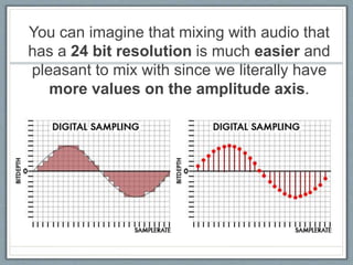 You can imagine that mixing with audio that
has a 24 bit resolution is much easier and
pleasant to mix with since we literally have
more values on the amplitude axis.
 