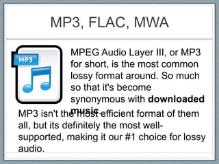 MP3, FLAC, MWA
MPEG Audio Layer III, or MP3
for short, is the most common
lossy format around. So much
so that it's become
synonymous with downloaded
music.MP3 isn't the most efficient format of them
all, but its definitely the most well-
supported, making it our #1 choice for lossy
audio.
 