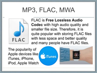 MP3, FLAC, MWA
FLAC is Free Lossless Audio
Codec with high audio quality and
smaller file size. Therefore, it is
quite popular with storing FLAC files
with less space and better quality
and many people have FLAC files.
The popularity of
Apple devices like
iTunes, iPhone,
iPod, Apple Watch
 