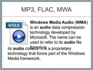 MP3, FLAC, MWA
Windows Media Audio (WMA)
is an audio data compression
technology developed by
Microsoft. The name can be
used to refer to its audio file
format orits audio codecs. It is a proprietary
technology that forms part of the Windows
Media framework.
 