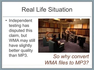 Real Life Situation
• Independent
testing has
disputed this
claim, but
WMA may still
have slightly
better quality
than MP3. So why convert
WMA files to MP3?
 