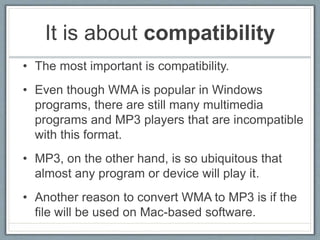 It is about compatibility
• The most important is compatibility.
• Even though WMA is popular in Windows
programs, there are still many multimedia
programs and MP3 players that are incompatible
with this format.
• MP3, on the other hand, is so ubiquitous that
almost any program or device will play it.
• Another reason to convert WMA to MP3 is if the
file will be used on Mac-based software.
 