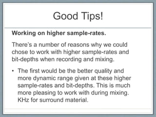 Good Tips!
Working on higher sample-rates.
There’s a number of reasons why we could
chose to work with higher sample-rates and
bit-depths when recording and mixing.
• The first would be the better quality and
more dynamic range given at these higher
sample-rates and bit-depths. This is much
more pleasing to work with during mixing.
KHz for surround material.
 