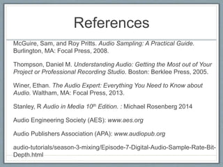 References
McGuire, Sam, and Roy Pritts. Audio Sampling: A Practical Guide.
Burlington, MA: Focal Press, 2008.
Thompson, Daniel M. Understanding Audio: Getting the Most out of Your
Project or Professional Recording Studio. Boston: Berklee Press, 2005.
Winer, Ethan. The Audio Expert: Everything You Need to Know about
Audio. Waltham, MA: Focal Press, 2013.
Stanley, R Audio in Media 10th Edition. : Michael Rosenberg 2014
Audio Engineering Society (AES): www.aes.org
Audio Publishers Association (APA): www.audiopub.org
audio-tutorials/season-3-mixing/Episode-7-Digital-Audio-Sample-Rate-Bit-
Depth.html
 