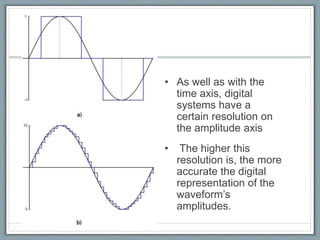 • As well as with the
time axis, digital
systems have a
certain resolution on
the amplitude axis
• The higher this
resolution is, the more
accurate the digital
representation of the
waveform’s
amplitudes.
 