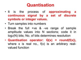 Quantisation
• It is the process of approximating a
continuous signal by a set of discrete
symbols or integer values.
• Turn samples into numbers
• Break the full +ve & -ve range of sample
amplitude values into N sections; code it in
log2(N) bits; No. of bits determines resolution
• Quantisation operator: Q(x) = round(f(x)),
where x is real no., f(x) is an arbitrary real-
valued function
 