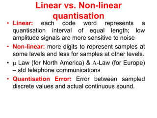 Linear vs. Non-linear
quantisation
• Linear: each code word represents a
quantisation interval of equal length; low
amplitude signals are more sensitive to noise
• Non-linear: more digits to represent samples at
some levels and less for samples at other levels.
•  Law (for North America) & -Law (for Europe)
– std telephone communications
• Quantisation Error: Error between sampled
discrete values and actual continuous sound.
 