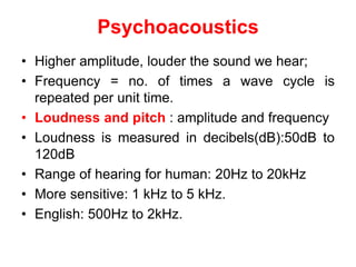 Psychoacoustics
• Higher amplitude, louder the sound we hear;
• Frequency = no. of times a wave cycle is
repeated per unit time.
• Loudness and pitch : amplitude and frequency
• Loudness is measured in decibels(dB):50dB to
120dB
• Range of hearing for human: 20Hz to 20kHz
• More sensitive: 1 kHz to 5 kHz.
• English: 500Hz to 2kHz.
 