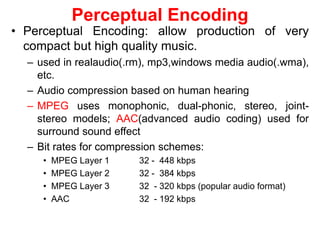 Perceptual Encoding
• Perceptual Encoding: allow production of very
compact but high quality music.
– used in realaudio(.rm), mp3,windows media audio(.wma),
etc.
– Audio compression based on human hearing
– MPEG uses monophonic, dual-phonic, stereo, joint-
stereo models; AAC(advanced audio coding) used for
surround sound effect
– Bit rates for compression schemes:
• MPEG Layer 1 32 - 448 kbps
• MPEG Layer 2 32 - 384 kbps
• MPEG Layer 3 32 - 320 kbps (popular audio format)
• AAC 32 - 192 kbps
 