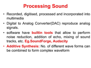 Processing Sound
• Recorded, digitised, processed and incorporated into
multimedia
• Digital to Analog Converter(DAC) reproduce analog
signals.
• software have builtin tools that allow to perform
noise reduction, addition of echo, mixing of sound
tracks, etc. Eg.SoundForge, Audacity
• Additive Synthesis: No. of different wave forms can
be combined to form complex waveform
 