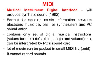 MIDI
• Musical Instrument Digital Interface – will
produce synthetic sound (1982)
• Format for sending music information between
electronic music devices like synthesisers and PC
sound cards
• contains only set of digital musical instructions
(values for the note’s pitch, length and volume) that
can be interpreted by PC’s sound card
• lot of music can be packed in small MIDI file (.mid)
• It cannot record sounds
 