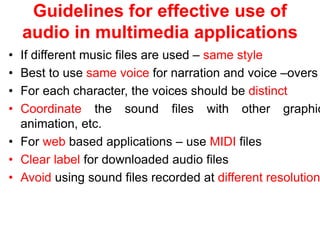 Guidelines for effective use of
audio in multimedia applications
• If different music files are used – same style
• Best to use same voice for narration and voice –overs
• For each character, the voices should be distinct
• Coordinate the sound files with other graphic
animation, etc.
• For web based applications – use MIDI files
• Clear label for downloaded audio files
• Avoid using sound files recorded at different resolution
 