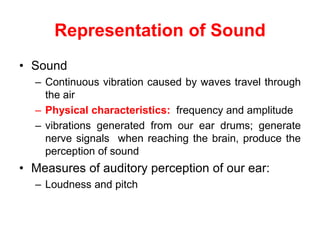 Representation of Sound
• Sound
– Continuous vibration caused by waves travel through
the air
– Physical characteristics: frequency and amplitude
– vibrations generated from our ear drums; generate
nerve signals when reaching the brain, produce the
perception of sound
• Measures of auditory perception of our ear:
– Loudness and pitch
 