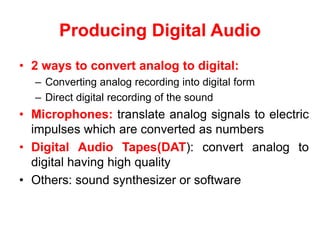 Producing Digital Audio
• 2 ways to convert analog to digital:
– Converting analog recording into digital form
– Direct digital recording of the sound
• Microphones: translate analog signals to electric
impulses which are converted as numbers
• Digital Audio Tapes(DAT): convert analog to
digital having high quality
• Others: sound synthesizer or software
 
