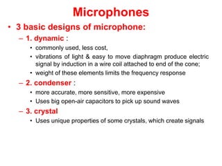 Microphones
• 3 basic designs of microphone:
– 1. dynamic :
• commonly used, less cost,
• vibrations of light & easy to move diaphragm produce electric
signal by induction in a wire coil attached to end of the cone;
• weight of these elements limits the frequency response
– 2. condenser :
• more accurate, more sensitive, more expensive
• Uses big open-air capacitors to pick up sound waves
– 3. crystal
• Uses unique properties of some crystals, which create signals
 
