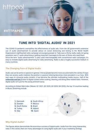 TUNE INTO ‘DIGITAL AUDIO’ IN 2021
The COVID-19 pandemic exemplifies the effectiveness of audio ads. From the UK government's extensive
use of audio advertisement to provide advice on social distancing and testing to the World Health
Organization's lighthearted radio campaign encouraging people to "help save a life by really, really not going
anywhere near it," audio advertising is getting important messages to the ears of those who need them.
Since the term "audio advertisement" is also used interchangeably with conventional radio campaigns, it's
easy to mistake digital audio advertising for radio advertising. Radio is also a hugely successful medium in
many countries.
Audio use can be active or passive in general. And as people become more accustomed to the variety of ways
they can access audio material, the position in passive listening becomes more prevalent in our lives. With
new ways to consume audio content, it has become the ultimate multitasking media source. Half of the
millennials and Gen Z listen to digital content while cooking, cleaning, and doing other related tasks. However,
digital audio isn't just for the young and tech-savvy.
According to Global Web Index (Waves: Q1 2021, Q2 2020, Q3 2020, Q4 2020), the top 10 countries leading
in Music Streaming include
The figures above demonstrate the enormous success of digital audio. Aside from the rising listenership
rates in this sector, there are many advantages to using digital audio ads in your marketing strategy.
The Changing Face of Digital Audio
1. Denmark
2. Sweden
3. South Korea
4. Turkey
5. Italy
6. South Africa
7. Mexico
8. Brazil
9. Ireland
10. Spain
Why Digital Audio?
#HTTPAPER
 
