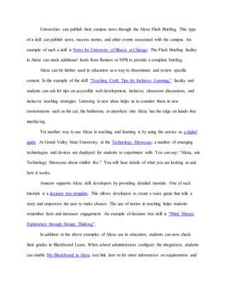 Universities can publish their campus news through the Alexa Flash Briefing. This type
of a skill can publish news, success stories, and other events associated with the campus. An
example of such a skill is News for University of Illinois at Chicago. The Flash Briefing facility
in Alexa can stack additional feeds from Reuters or NPR to provide a complete briefing.
Alexa can be further used in education as a way to disseminate and review specific
content. In the example of the skill “Teaching Craft: Tips for Inclusive Learning,” faculty and
students can ask for tips on accessible web development, inclusive classroom discussions, and
inclusive teaching strategies. Listening to new ideas helps us to consider them in new
environments such as the car, the bathroom, or anywhere else Alexa has the edge on hands-free
interfacing.
Yet another way to use Alexa in teaching and learning is by using the service as a digital
guide. At Grand Valley State University, in the Technology Showcase, a number of emerging
technologies and devices are displayed for students to experiment with. You can say: “Alexa, ask
Technology Showcase about exhibit five.” You will hear details of what you are looking at and
how it works.
Amazon supports Alexa skill developers by providing detailed tutorials. One of such
tutorials is a decision tree template. This allows developers to create a voice game that tells a
story and empowers the user to make choices. The use of stories in teaching helps students
remember facts and increases engagement. An example of decision tree skill is “Mind Sherpa:
Exploration through Design Thinking”.
In addition to the above examples of Alexa use in education, students can now check
their grades in Blackboard Learn. When school administrators configure the integration, students
can enable My Blackboard in Alexa (see link here to for more information on requirements and
 