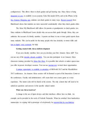 configuration). This allows them to check grades and get learning tips. Since Alexa is being
integrated in cars, is available in an economy Echo Dot model ($39), and on the iPhone in the
free Amazon Shopping app, students can check grades in many ways. Recent research from
Blackboard shows that students are more successful academically when they check grades often.
The Alexa My Blackboard skill allows for parents or grandparents to check grades, too.
Since students in Blackboard Learn decide who can access their grade through Alexa, they can
authorize the account of a family member. A parent can listen to one or more grade reports from
many students. This can be useful for the many people who lose dexterity or motor skills and
turn to digital voice assistants for help.
Getting started with Alexa skill development
If you are a faculty member, how can you develop your first Amazon Alexa skill? You
can use any of the tutorials already available. You can also participate in an Amazon Alexa
classroom training provided by Alexa Dev Days. It is possible that schools or maker spaces near
you offer in-person developer sessions. You can use meetup.com to track these opportunities.
A unique opportunity is available to attendees of BbWorld 2017 and the MoodleMoot
2017 conferences. An Amazon Alexa session will be featured as part of the Innovation Center at
the conferences. Faculty and administrators will create their own course game as a voice
experience. The starter code will be shared at the session. The only content that will need to be
added are questions and answers in the specific subject matter.
What can Alexa teach us?
A change in the use of input devices and their interfaces affects how we think. An
example can be provided in the work of Frederik Nietzsche. When he switched from handwritten
manuscripts to a typing ball (a prototype of a keyboard), he reported that he was thinking
 
