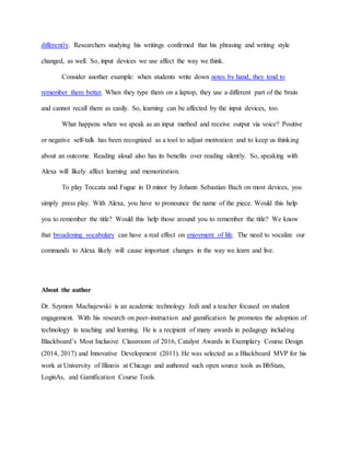 differently. Researchers studying his writings confirmed that his phrasing and writing style
changed, as well. So, input devices we use affect the way we think.
Consider another example: when students write down notes by hand, they tend to
remember them better. When they type them on a laptop, they use a different part of the brain
and cannot recall them as easily. So, learning can be affected by the input devices, too.
What happens when we speak as an input method and receive output via voice? Positive
or negative self-talk has been recognized as a tool to adjust motivation and to keep us thinking
about an outcome. Reading aloud also has its benefits over reading silently. So, speaking with
Alexa will likely affect learning and memorization.
To play Toccata and Fugue in D minor by Johann Sebastian Bach on most devices, you
simply press play. With Alexa, you have to pronounce the name of the piece. Would this help
you to remember the title? Would this help those around you to remember the title? We know
that broadening vocabulary can have a real effect on enjoyment of life. The need to vocalize our
commands to Alexa likely will cause important changes in the way we learn and live.
About the author
Dr. Szymon Machajewski is an academic technology Jedi and a teacher focused on student
engagement. With his research on peer-instruction and gamification he promotes the adoption of
technology in teaching and learning. He is a recipient of many awards in pedagogy including
Blackboard’s Most Inclusive Classroom of 2016, Catalyst Awards in Exemplary Course Design
(2014, 2017) and Innovative Development (2011). He was selected as a Blackboard MVP for his
work at University of Illinois at Chicago and authored such open source tools as BbStats,
LoginAs, and Gamification Course Tools.
 