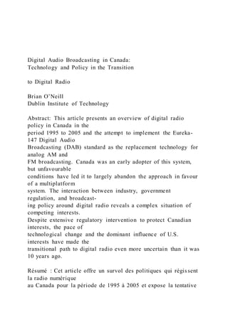 Digital Audio Broadcasting in Canada:
Technology and Policy in the Transition
to Digital Radio
Brian O’Neill
Dublin Institute of Technology
Abstract: This article presents an overview of digital radio
policy in Canada in the
period 1995 to 2005 and the attempt to implement the Eureka-
147 Digital Audio
Broadcasting (DAB) standard as the replacement technology for
analog AM and
FM broadcasting. Canada was an early adopter of this system,
but unfavourable
conditions have led it to largely abandon the approach in favour
of a multiplatform
system. The interaction between industry, government
regulation, and broadcast-
ing policy around digital radio reveals a complex situation of
competing interests.
Despite extensive regulatory intervention to protect Canadian
interests, the pace of
technological change and the dominant influence of U.S.
interests have made the
transitional path to digital radio even more uncertain than it was
10 years ago.
Résumé : Cet article offre un survol des politiques qui régissent
la radio numérique
au Canada pour la période de 1995 à 2005 et expose la tentative
 
