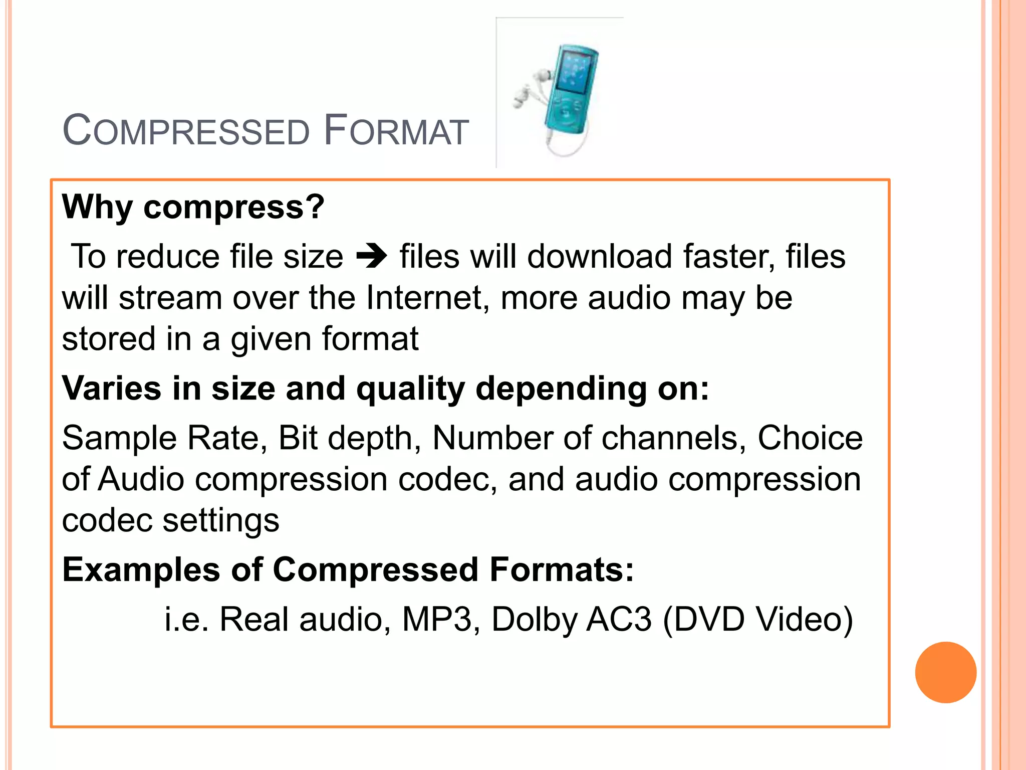 COMPRESSED FORMAT
Why compress?
 To reduce file size  files will download faster, files
will stream over the Internet, more audio may be
stored in a given format
Varies in size and quality depending on:
Sample Rate, Bit depth, Number of channels, Choice
of Audio compression codec, and audio compression
codec settings
Examples of Compressed Formats:
        i.e. Real audio, MP3, Dolby AC3 (DVD Video)
 