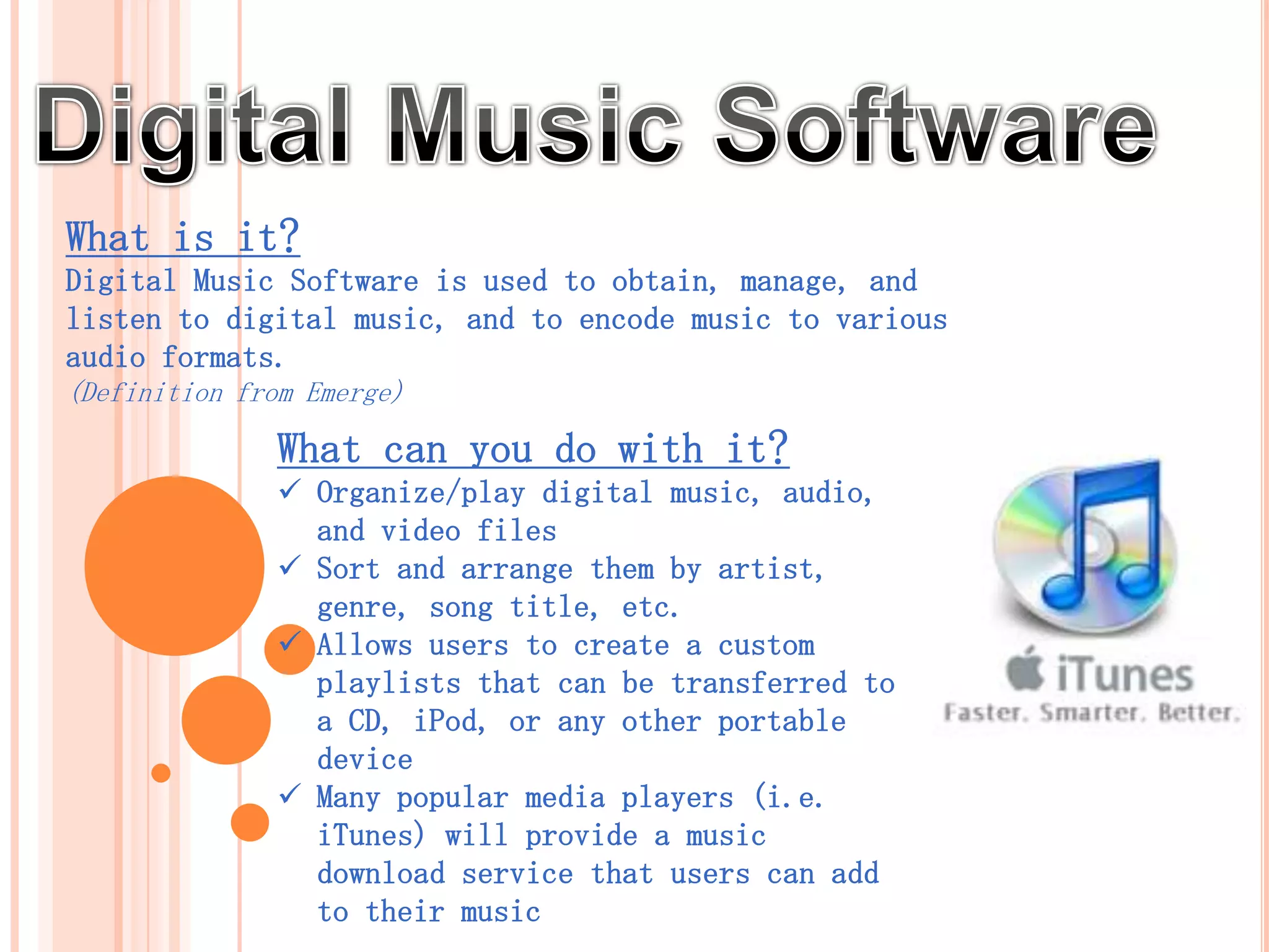 What is it?
Digital Music Software is used to obtain, manage, and
listen to digital music, and to encode music to various
audio formats.
(Definition from Emerge)

              What can you do with it?
               Organize/play digital music, audio,
                and video files
               Sort and arrange them by artist,
                genre, song title, etc.
               Allows users to create a custom
                playlists that can be transferred to
                a CD, iPod, or any other portable
                device
               Many popular media players (i.e.
                iTunes) will provide a music
                download service that users can add
                to their music collections. (Emerge)
 